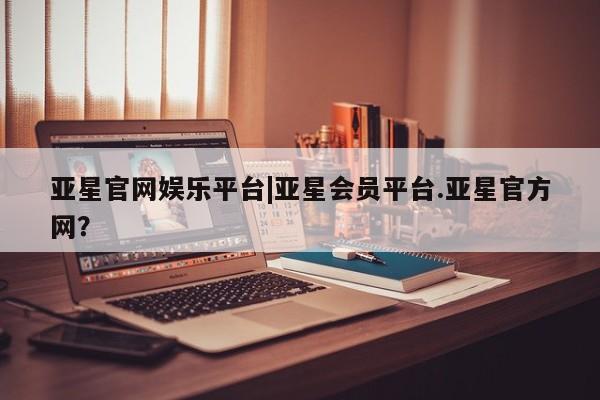 亚星_官网 亚星相关业务办理亚星官网娱乐平台|亚星会员平台.亚星官方网？