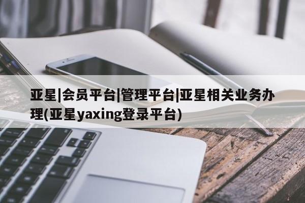 亚星_官网 亚星相关业务办理亚星|会员平台|管理平台|亚星相关业务办理(亚星yaxing登录平台)