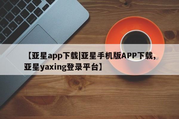 亚星_官网 亚星相关业务办理【亚星app下载|亚星手机版APP下载,亚星yaxing登录平台】