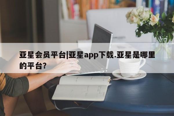 亚星_官网 亚星相关业务办理亚星会员平台|亚星app下载.亚星是哪里的平台？