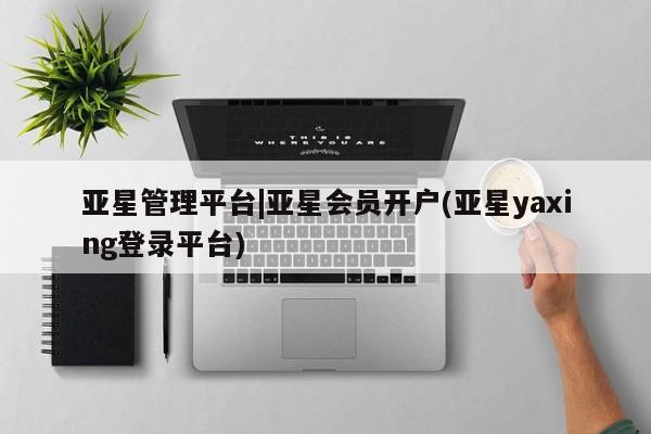 亚星_官网 亚星相关业务办理亚星管理平台|亚星会员开户(亚星yaxing登录平台)