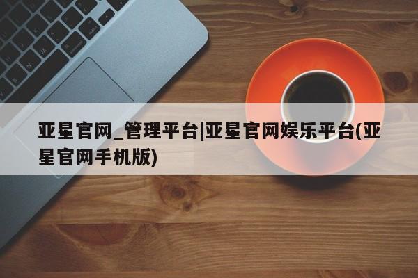 亚星_官网 亚星相关业务办理亚星官网_管理平台|亚星官网娱乐平台(亚星官网手机版)