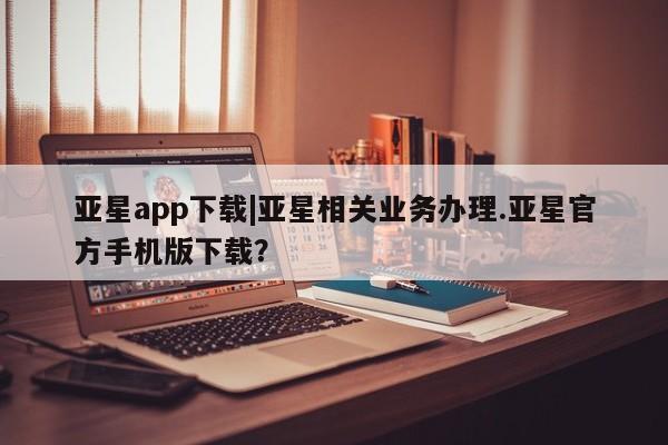 亚星_官网 亚星相关业务办理亚星app下载|亚星相关业务办理.亚星官方手机版下载？