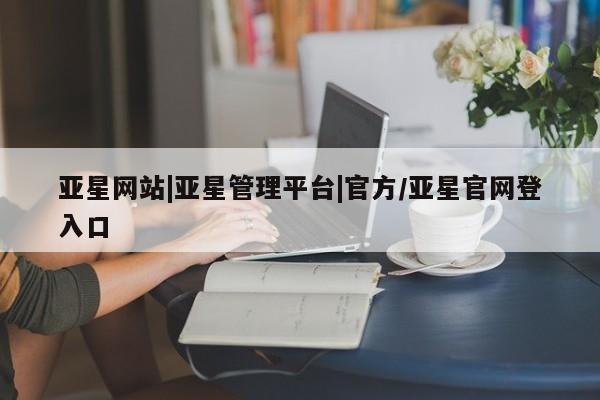 亚星_官网 亚星相关业务办理亚星网站|亚星管理平台|官方/亚星官网登入口