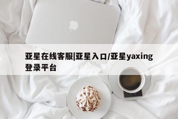 亚星_官网 亚星相关业务办理亚星在线客服|亚星入口/亚星yaxing登录平台
