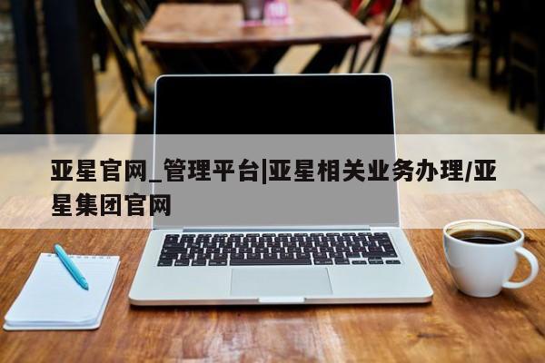 亚星_官网 亚星相关业务办理亚星官网_管理平台|亚星相关业务办理/亚星集团官网