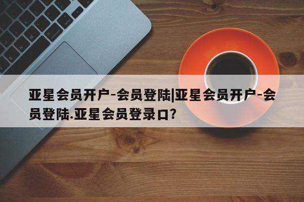 亚星_官网 亚星相关业务办理亚星会员开户-会员登陆|亚星会员开户-会员登陆.亚星会员登录口？