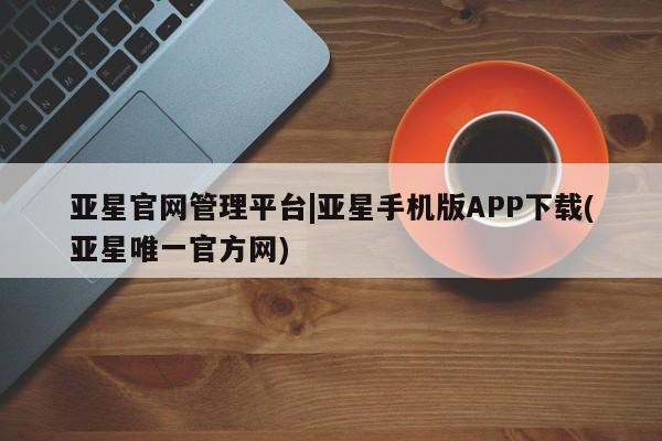 亚星_官网 亚星相关业务办理亚星官网管理平台|亚星手机版APP下载(亚星唯一官方网)