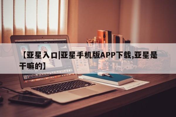 亚星_官网 亚星相关业务办理【亚星入口|亚星手机版APP下载,亚星是干嘛的】