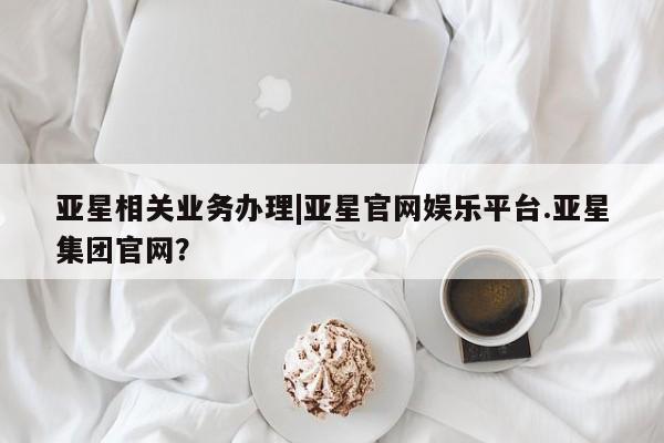 亚星_官网 亚星相关业务办理亚星相关业务办理|亚星官网娱乐平台.亚星集团官网？