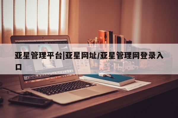 亚星_官网 亚星相关业务办理亚星管理平台|亚星网址/亚星管理网登录入口