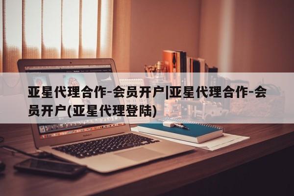 亚星_官网 亚星相关业务办理亚星代理合作-会员开户|亚星代理合作-会员开户(亚星代理登陆)