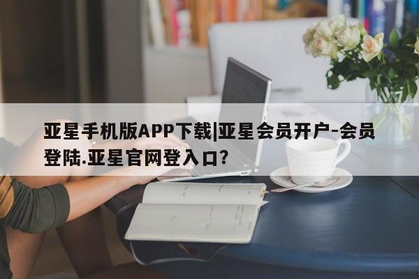 亚星_官网 亚星相关业务办理亚星手机版APP下载|亚星会员开户-会员登陆.亚星官网登入口？