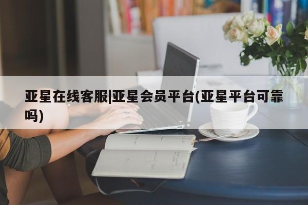 亚星_官网 亚星相关业务办理亚星在线客服|亚星会员平台(亚星平台可靠吗)