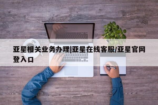 亚星_官网 亚星相关业务办理亚星相关业务办理|亚星在线客服/亚星官网登入口