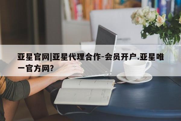 亚星_官网 亚星相关业务办理亚星官网|亚星代理合作-会员开户.亚星唯一官方网？