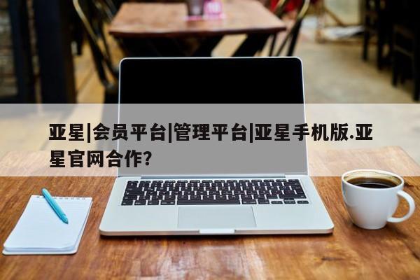 亚星_官网 亚星相关业务办理亚星|会员平台|管理平台|亚星手机版.亚星官网合作？