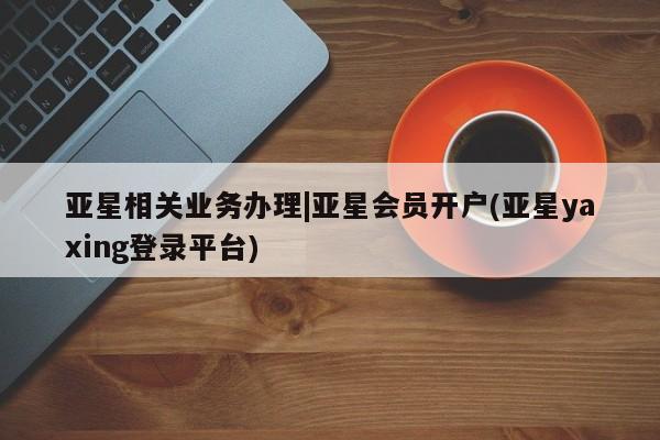 亚星_官网 亚星相关业务办理亚星相关业务办理|亚星会员开户(亚星yaxing登录平台)