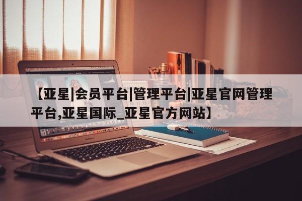 亚星_官网 亚星相关业务办理【亚星|会员平台|管理平台|亚星官网管理平台,亚星国际_亚星官方网站】