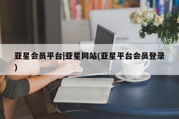 亚星_官网 亚星相关业务办理亚星会员平台|亚星网站(亚星平台会员登录)