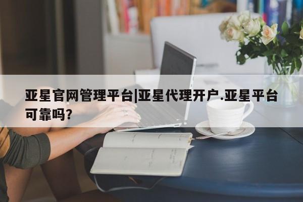 亚星_官网 亚星相关业务办理亚星官网管理平台|亚星代理开户.亚星平台可靠吗？