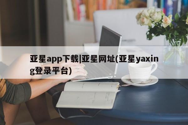 亚星_官网 亚星相关业务办理亚星app下载|亚星网址(亚星yaxing登录平台)