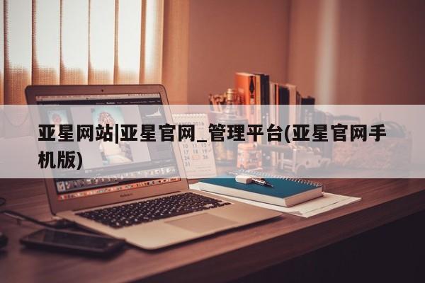 亚星_官网 亚星相关业务办理亚星网站|亚星官网_管理平台(亚星官网手机版)