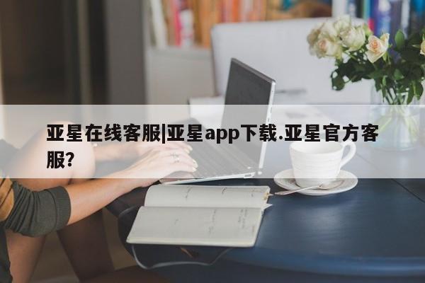亚星_官网 亚星相关业务办理亚星在线客服|亚星app下载.亚星官方客服？