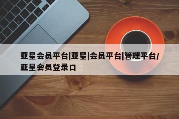 亚星_官网 亚星相关业务办理亚星会员平台|亚星|会员平台|管理平台/亚星会员登录口