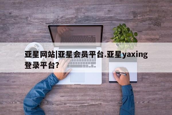 亚星_官网 亚星相关业务办理亚星网站|亚星会员平台.亚星yaxing登录平台？
