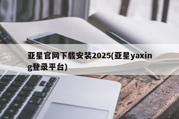 亚星_官网 亚星相关业务办理亚星官网下载安装2025(亚星yaxing登录平台)