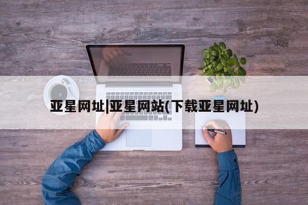 亚星_官网 亚星相关业务办理亚星网址|亚星网站(下载亚星网址)