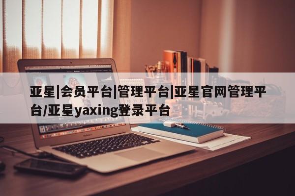 亚星_官网 亚星相关业务办理亚星|会员平台|管理平台|亚星官网管理平台/亚星yaxing登录平台