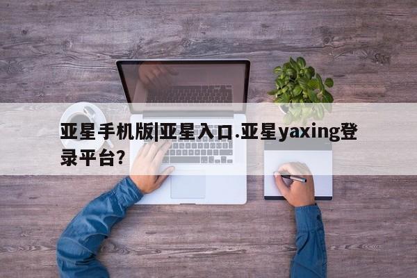 亚星_官网 亚星相关业务办理亚星手机版|亚星入口.亚星yaxing登录平台？