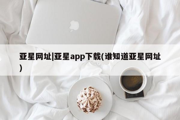 亚星_官网 亚星相关业务办理亚星网址|亚星app下载(谁知道亚星网址)