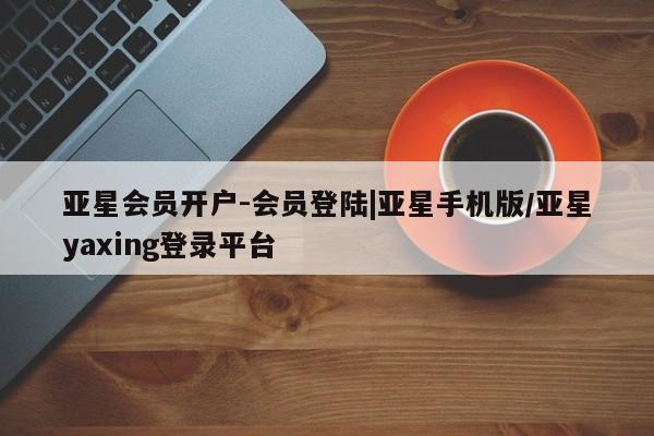 亚星_官网 亚星相关业务办理亚星会员开户-会员登陆|亚星手机版/亚星yaxing登录平台