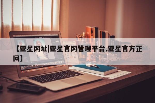 亚星_官网 亚星相关业务办理【亚星网址|亚星官网管理平台,亚星官方正网】