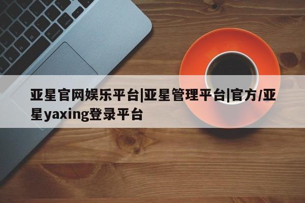 亚星_官网 亚星相关业务办理亚星官网娱乐平台|亚星管理平台|官方/亚星yaxing登录平台