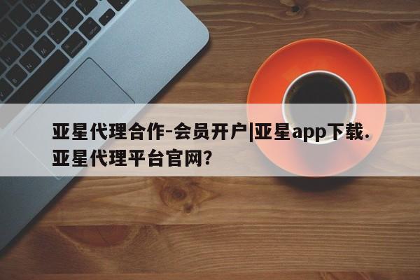 亚星_官网 亚星相关业务办理亚星代理合作-会员开户|亚星app下载.亚星代理平台官网？